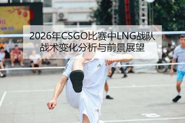 2026年CSGO比赛中LNG战队战术变化分析与前景展望