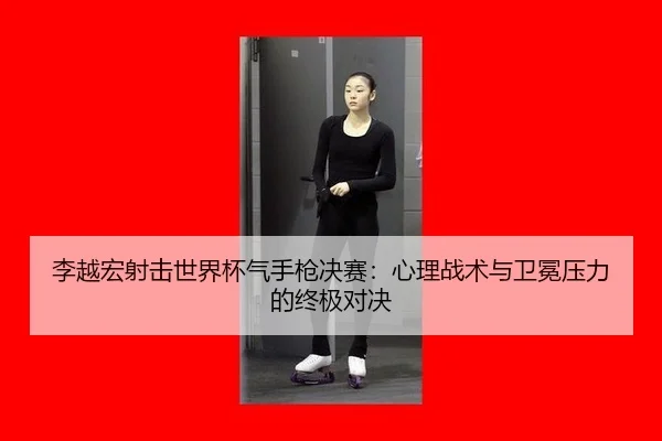李越宏射击世界杯气手枪决赛：心理战术与卫冕压力的终极对决