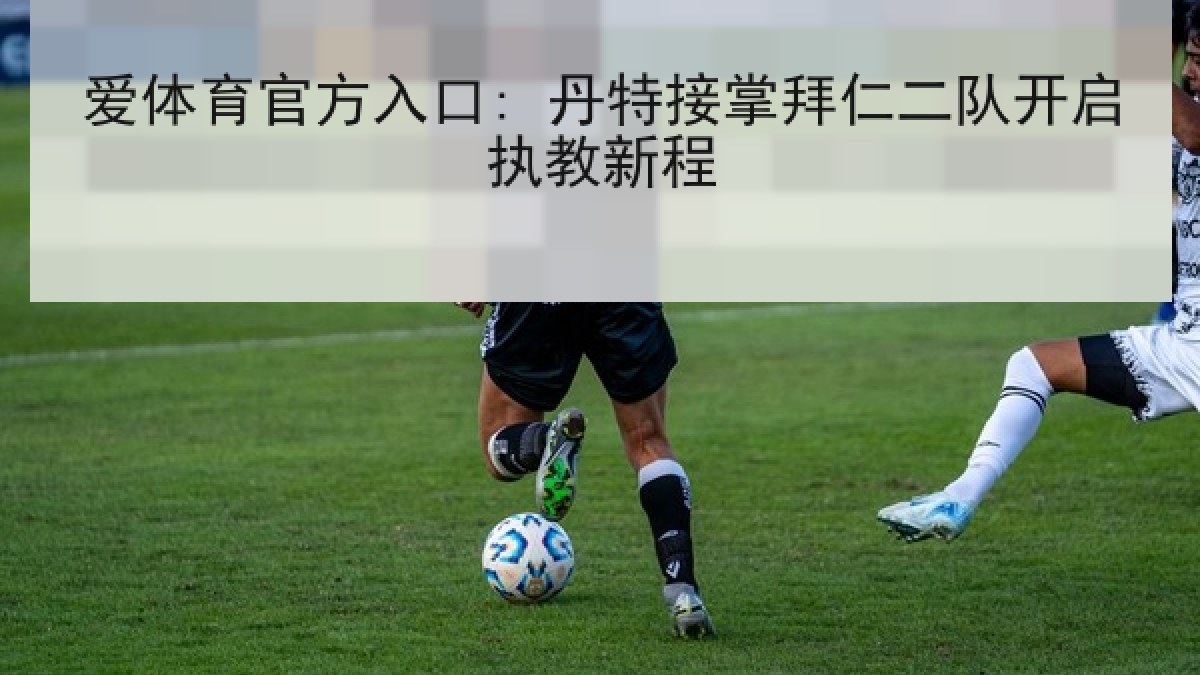爱体育官方入口: 丹特接掌拜仁二队开启执教新程 爱体育官方入口: 丹特接掌拜仁二队开启执教新程